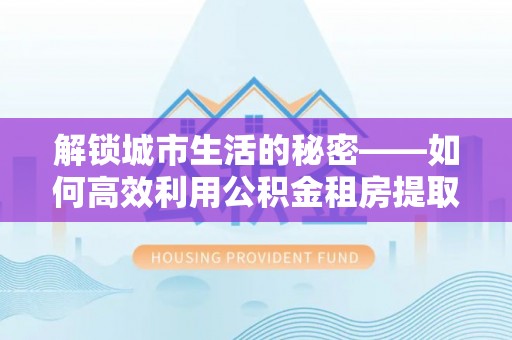 石城解锁城市生活的秘密——如何高效利用公积金租房提取政策优化居住体验