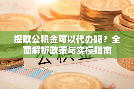 石城提取公积金可以代办吗？全面解析政策与实操指南