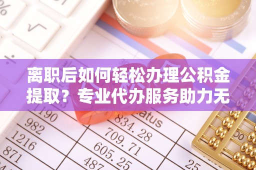 石城离职后如何轻松办理公积金提取？专业代办服务助力无忧