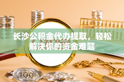 石城长沙公积金代办提取，轻松解决你的资金难题