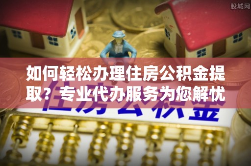 石城如何轻松办理住房公积金提取？专业代办服务为您解忧