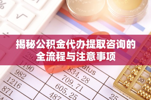 石城揭秘公积金代办提取咨询的全流程与注意事项